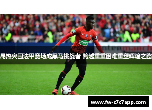 昂热突围法甲赛场成黑马挑战者 跨越重重困难重塑辉煌之路 昂热突围法甲赛场成黑马挑战者 跨越重重困难重塑辉煌之路