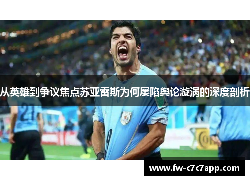 从英雄到争议焦点苏亚雷斯为何屡陷舆论漩涡的深度剖析 从英雄到争议焦点苏亚雷斯为何屡陷舆论漩涡的深度剖析