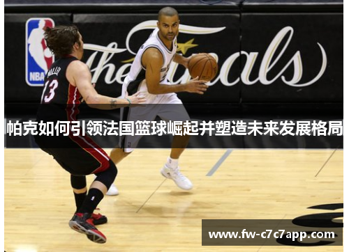 帕克如何引领法国篮球崛起并塑造未来发展格局 帕克如何引领法国篮球崛起并塑造未来发展格局