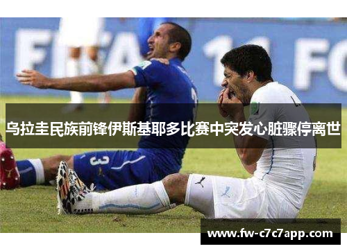 乌拉圭民族前锋伊斯基耶多比赛中突发心脏骤停离世 乌拉圭民族前锋伊斯基耶多比赛中突发心脏骤停离世