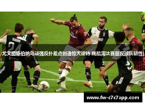 尤文图斯伯纳乌顽强反扑差点创造惊天逆转 残酷淘汰赛显现球队韧性