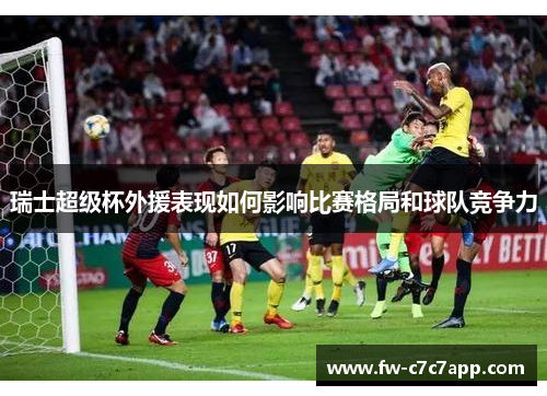 瑞士超级杯外援表现如何影响比赛格局和球队竞争力 瑞士超级杯外援表现如何影响比赛格局和球队竞争力